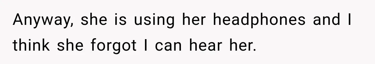 Anyway, she is using her headphones and I think she forgot I can hear her.