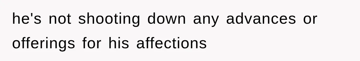 he's not shooting down any advances or offerings for his affections