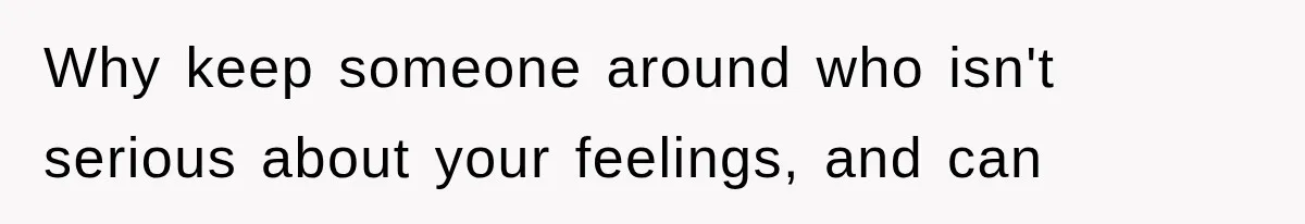 Why keep someone around who isn't serious about your feelings, and can