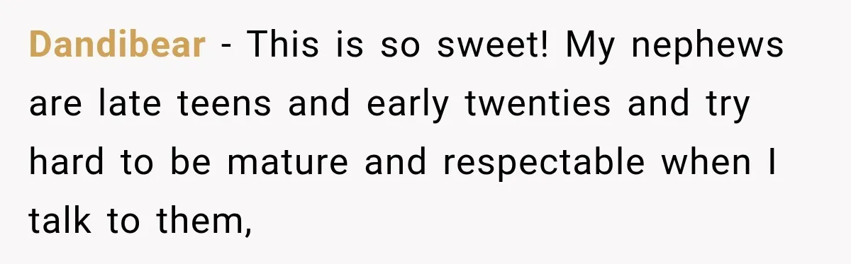 Dandibear − This is so sweet! My nephews are late teens and early twenties and try hard to be mature and respectable when I talk to them,
