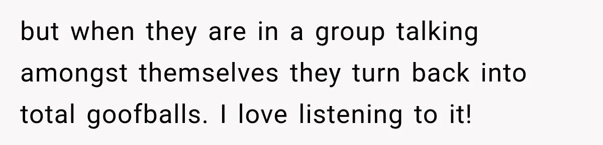 but when they are in a group talking amongst themselves they turn back into total goofballs. I love listening to it!