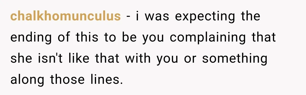 chalkhomunculus − i was expecting the ending of this to be you complaining that she isn't like that with you or something along those lines.