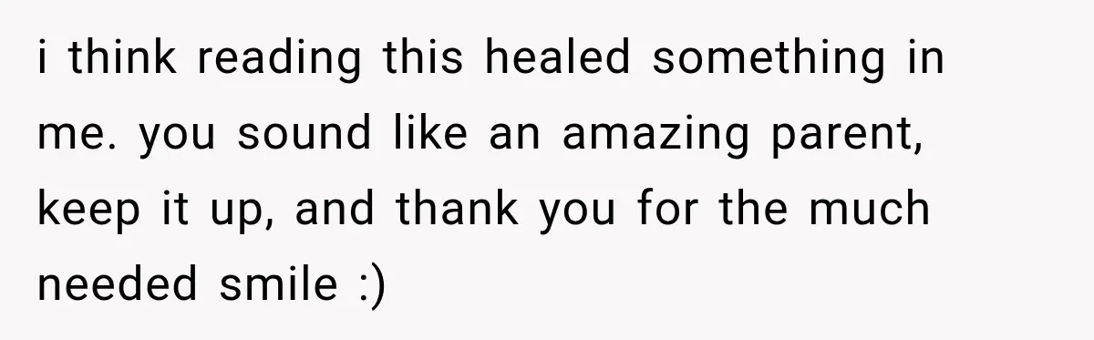 i think reading this healed something in me. you sound like an amazing parent, keep it up, and thank you for the much needed smile :)