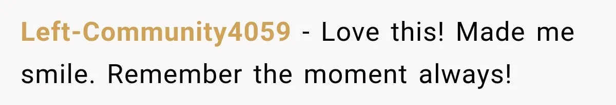 Left-Community4059 − Love this! Made me smile. Remember the moment always!