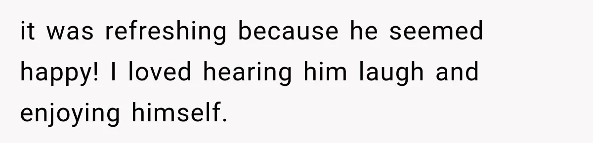 it was refreshing because he seemed happy! I loved hearing him laugh and enjoying himself.