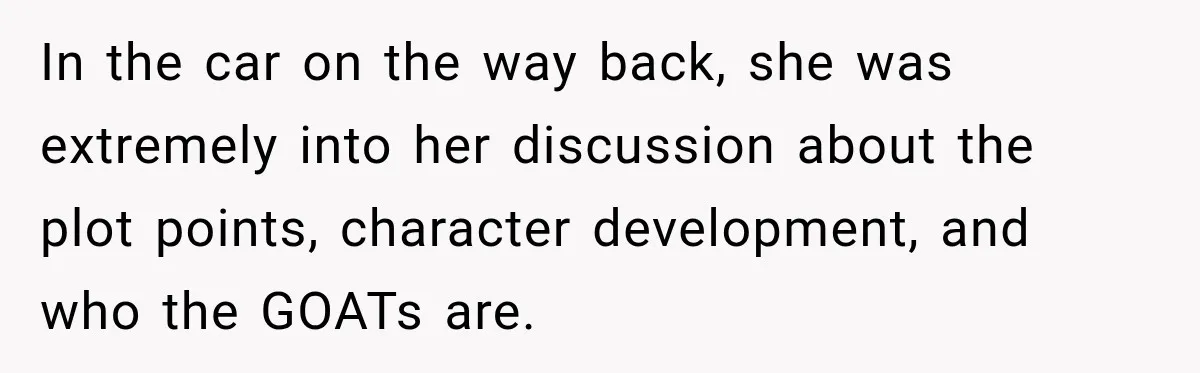 In the car on the way back, she was extremely into her discussion about the plot points, character development, and who the GOATs are.