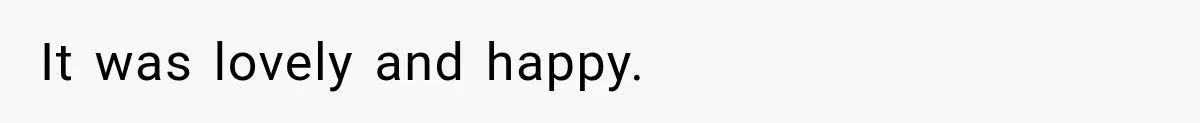 It was lovely and happy.