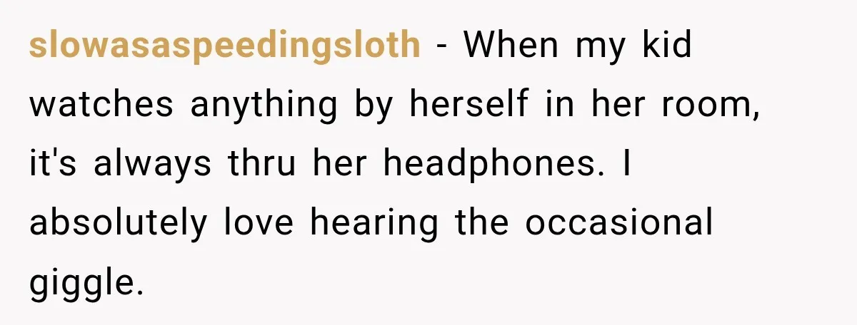 slowasaspeedingsloth − When my kid watches anything by herself in her room, it's always thru her headphones. I absolutely love hearing the occasional giggle.