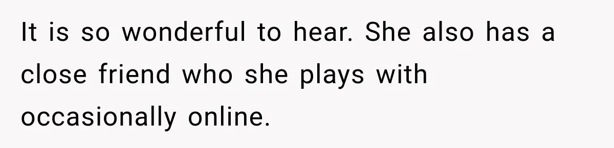 It is so wonderful to hear. She also has a close friend who she plays with occasionally online.