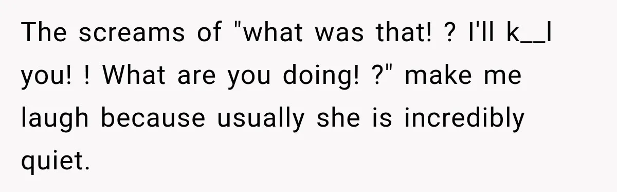 The screams of "what was that! ? I'll k__l you! ! What are you doing! ?" make me laugh because usually she is incredibly quiet.