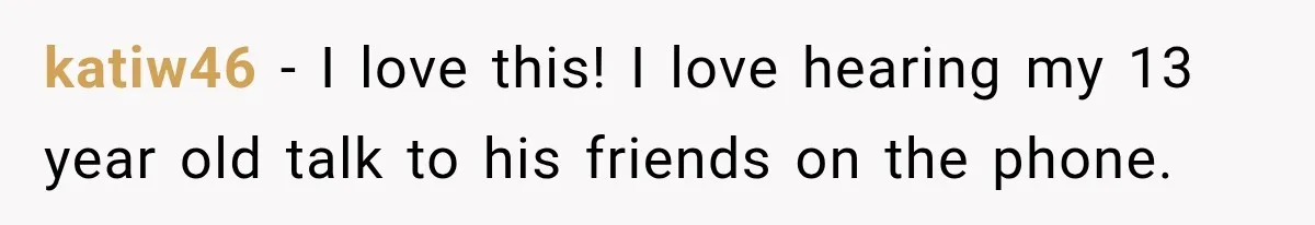katiw46 − I love this! I love hearing my 13 year old talk to his friends on the phone.