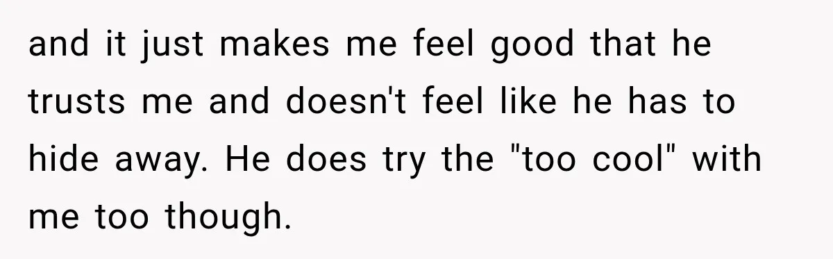 and it just makes me feel good that he trusts me and doesn't feel like he has to hide away. He does try the "too cool" with me too though.