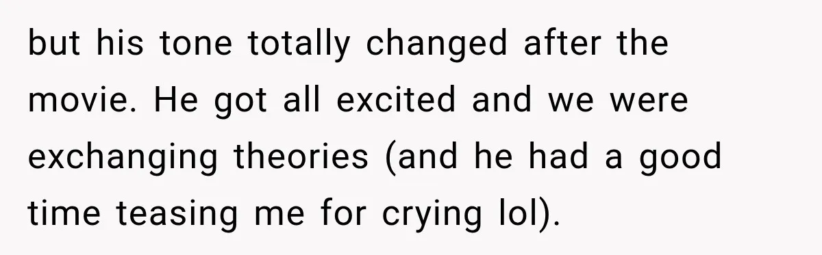 but his tone totally changed after the movie. He got all excited and we were exchanging theories (and he had a good time teasing me for crying lol).