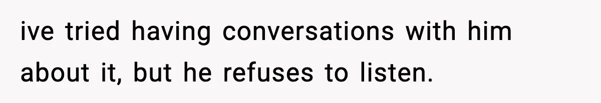 ive tried having conversations with him about it, but he refuses to listen.