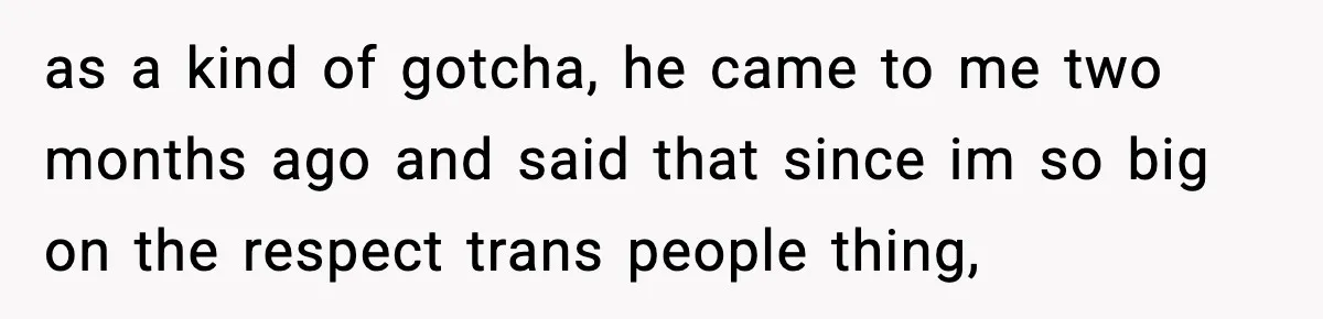 as a kind of gotcha, he came to me two months ago and said that since im so big on the respect trans people thing,