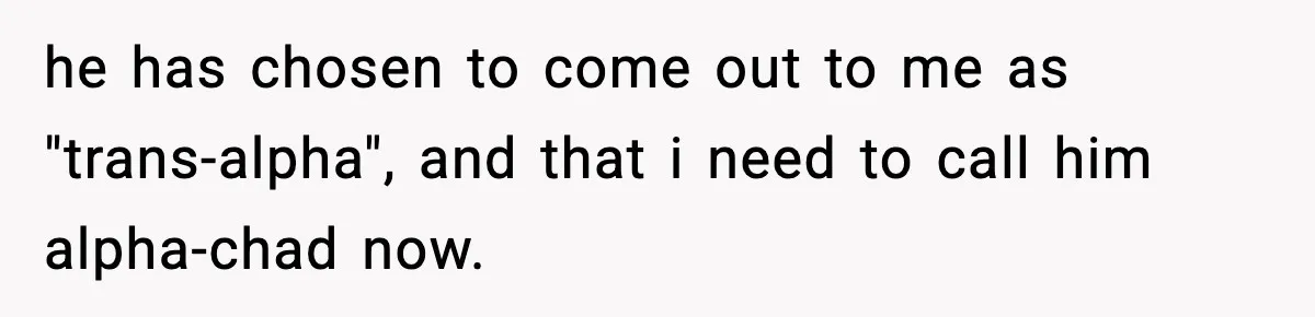 he has chosen to come out to me as "trans-alpha", and that i need to call him alpha-chad now.