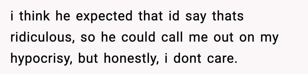 i think he expected that id say thats ridiculous, so he could call me out on my hypocrisy, but honestly, i dont care.