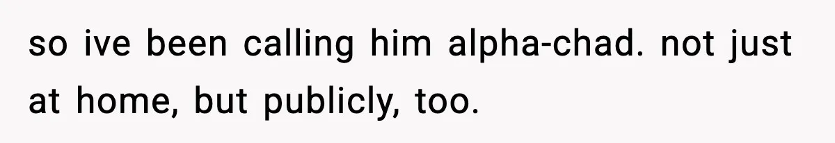 so ive been calling him alpha-chad. not just at home, but publicly, too.
