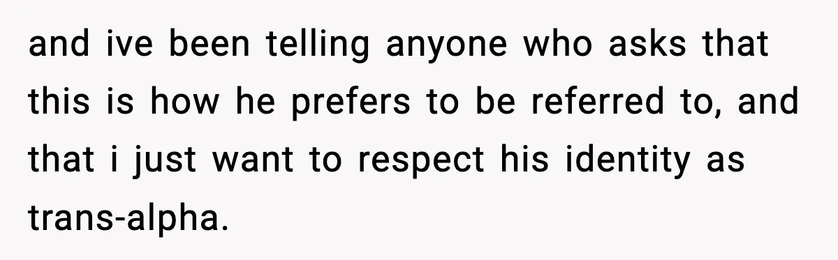 and ive been telling anyone who asks that this is how he prefers to be referred to, and that i just want to respect his identity as trans-alpha.