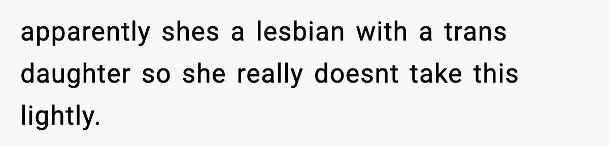 apparently shes a lesbian with a trans daughter so she really doesnt take this lightly.