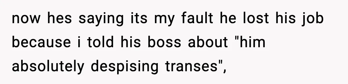 now hes saying its my fault he lost his job because i told his boss about "him absolutely despising transes",