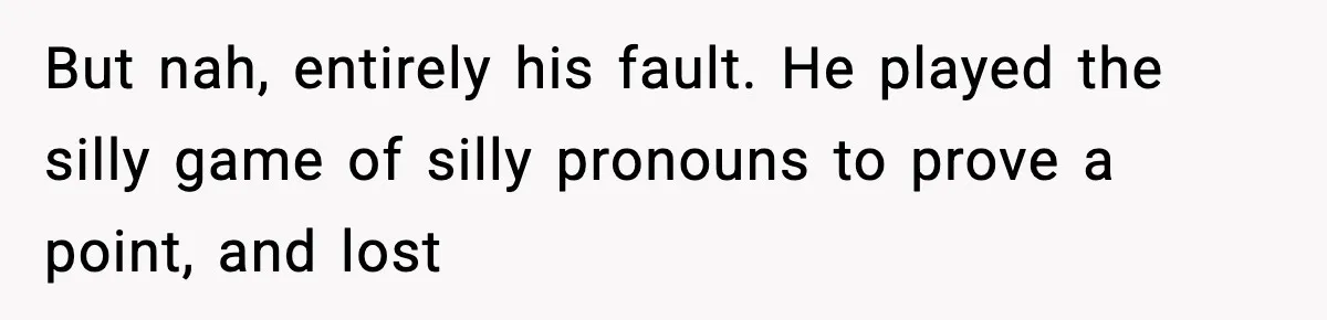 But nah, entirely his fault. He played the silly game of silly pronouns to prove a point, and lost