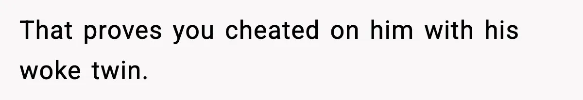 That proves you cheated on him with his woke twin.