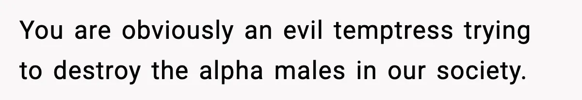 You are obviously an evil temptress trying to destroy the alpha males in our society.