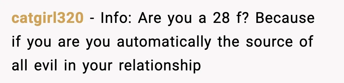 catgirl320 − Info: Are you a 28 f? Because if you are you automatically the source of all evil in your relationship