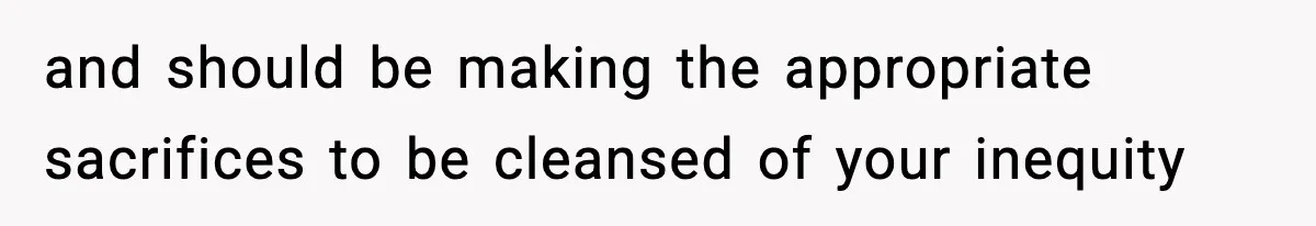 and should be making the appropriate sacrifices to be cleansed of your inequity