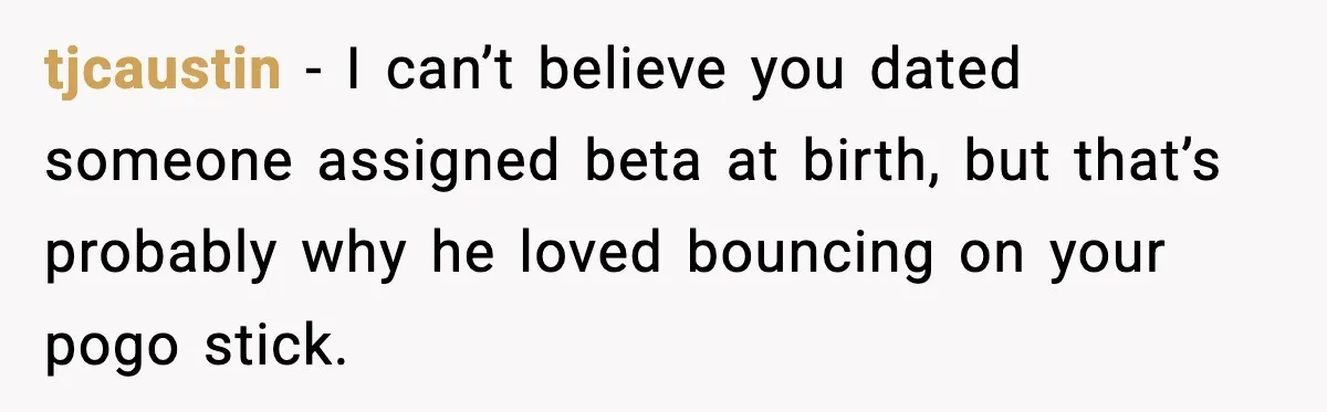 tjcaustin − I can’t believe you dated someone assigned beta at birth, but that’s probably why he loved bouncing on your pogo stick.