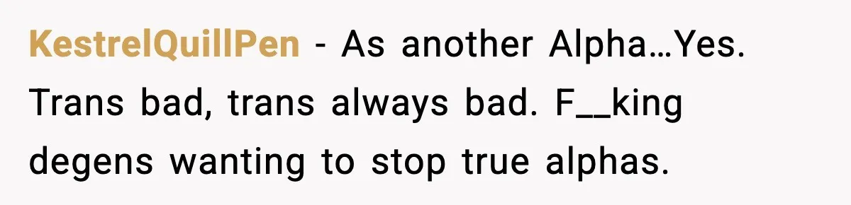 KestrelQuillPen − As another Alpha…Yes. Trans bad, trans always bad. F__king degens wanting to stop true alphas.