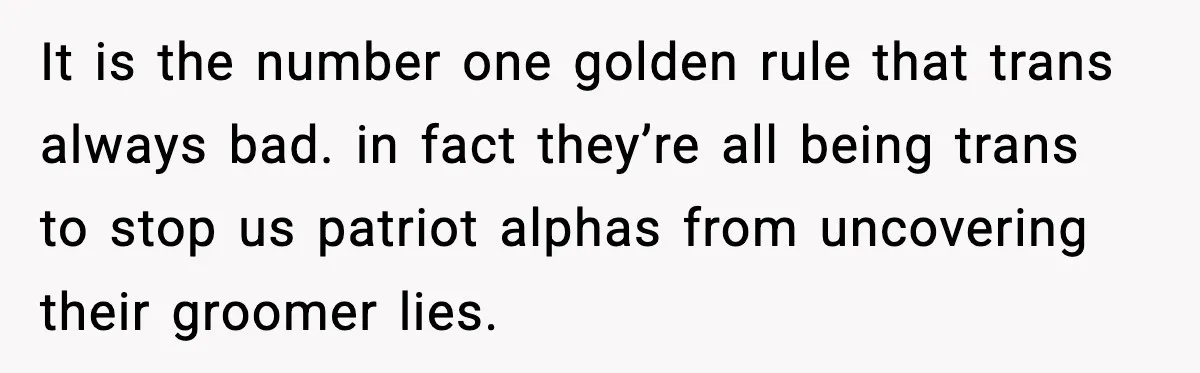 It is the number one golden rule that trans always bad. in fact they’re all being trans to stop us patriot alphas from uncovering their groomer lies.