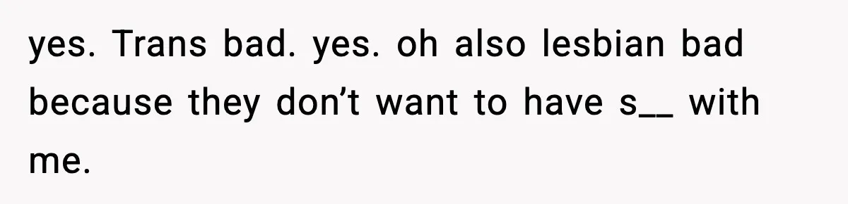 yes. Trans bad. yes. oh also lesbian bad because they don’t want to have s__ with me.