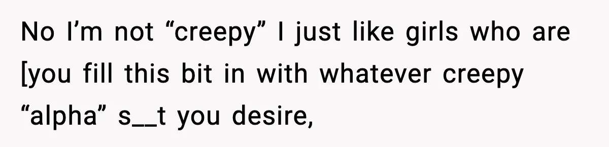 No I’m not “creepy” I just like girls who are [you fill this bit in with whatever creepy “alpha” s__t you desire,