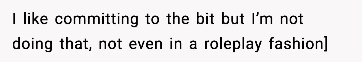 I like committing to the bit but I’m not doing that, not even in a roleplay fashion]