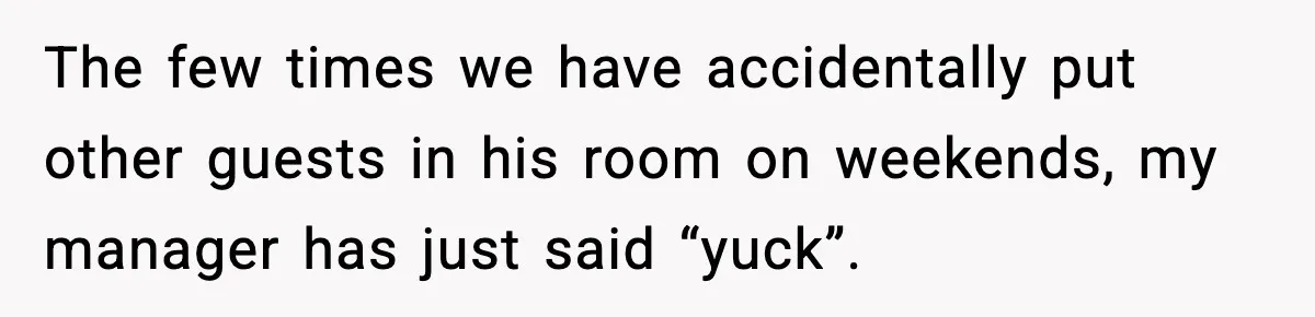 Hotel Worker Discovers Why One Room Is Reserved For The Same Guest Forever The few times we have accidentally put other guests in his room on weekends, my manager has just said “yuck”.