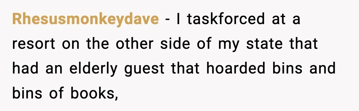 Hotel Worker Discovers Why One Room Is Reserved For The Same Guest Forever Rhesusmonkeydave − I taskforced at a resort on the other side of my state that had an elderly guest that hoarded bins and bins of books,