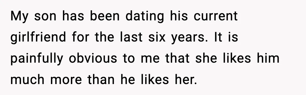 My son has been dating his current girlfriend for the last six years. It is painfully obvious to me that she likes him much more than he likes her.