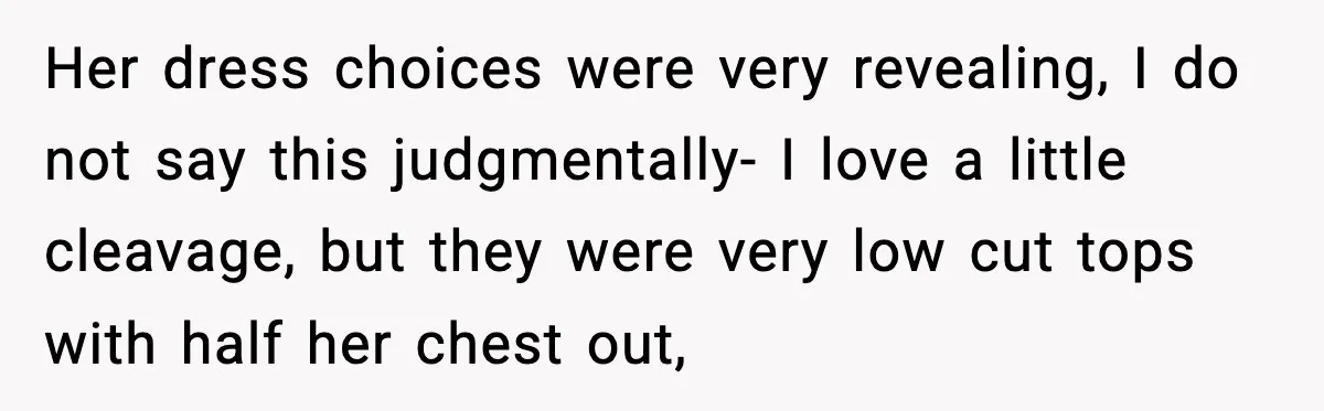 Her dress choices were very revealing, I do not say this judgmentally- I love a little cleavage, but they were very low cut tops with half her chest out,