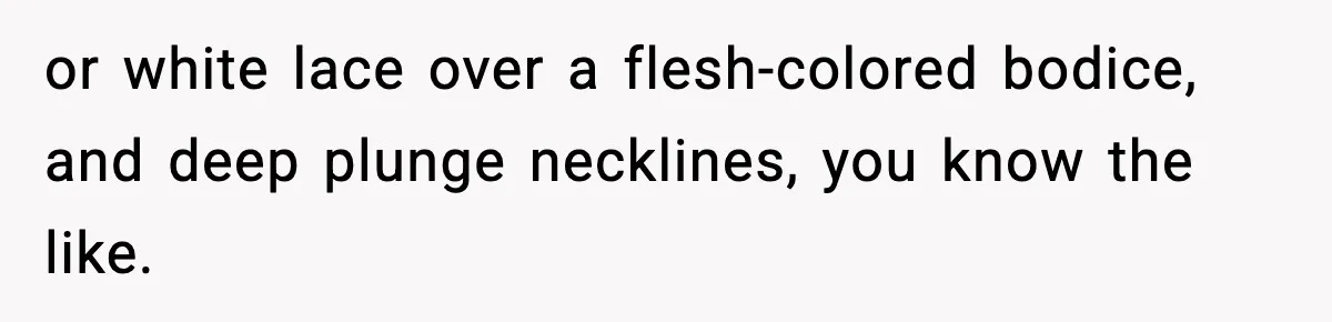 or white lace over a flesh-colored bodice, and deep plunge necklines, you know the like.