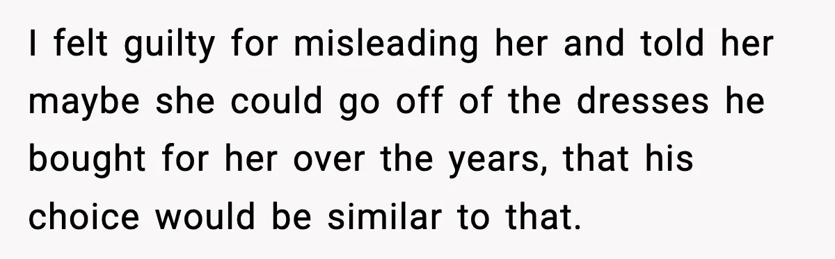 I felt guilty for misleading her and told her maybe she could go off of the dresses he bought for her over the years, that his choice would be similar...