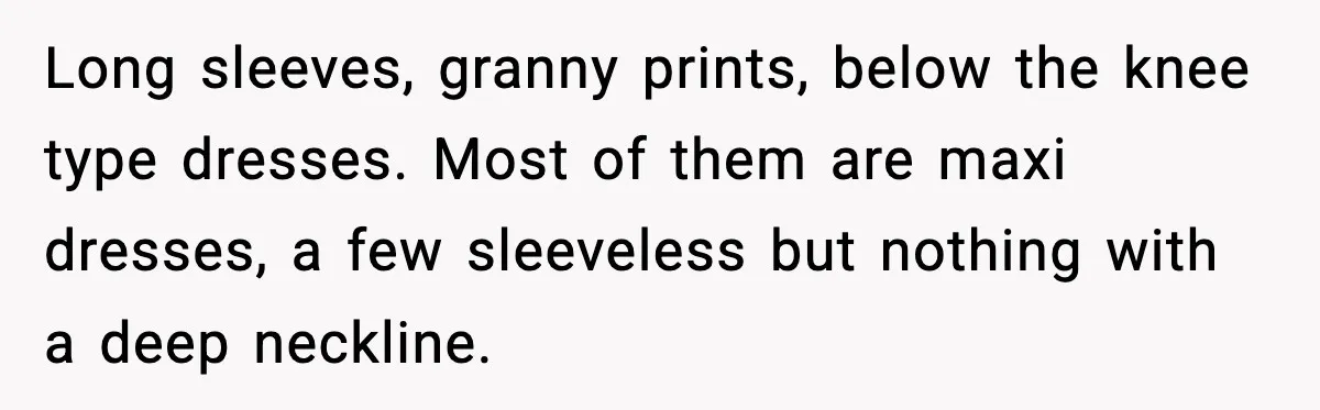 Long sleeves, granny prints, below the knee type dresses. Most of them are maxi dresses, a few sleeveless but nothing with a deep neckline.