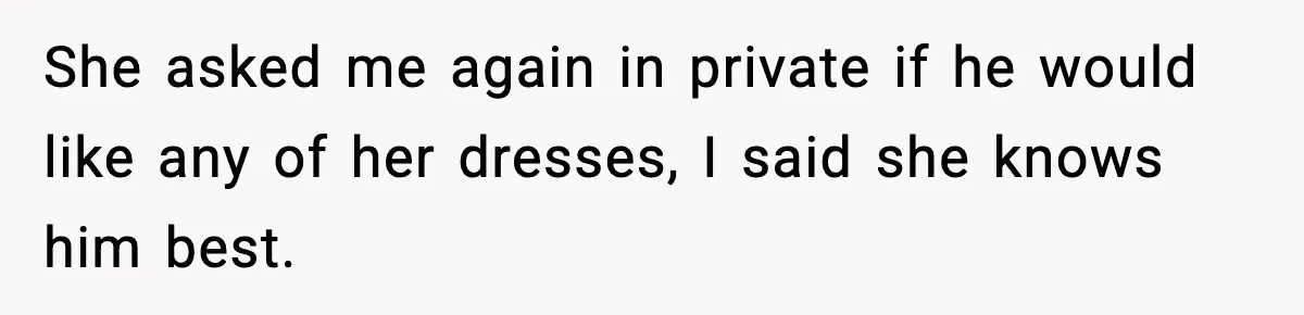 She asked me again in private if he would like any of her dresses, I said she knows him best.