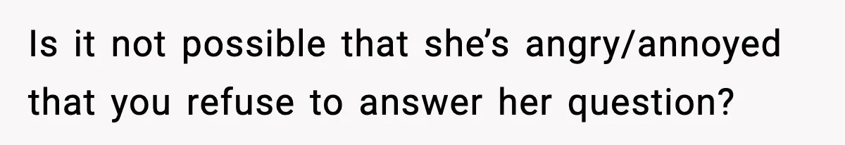 Is it not possible that she’s angry/annoyed that you refuse to answer her question?