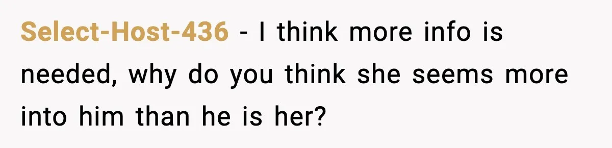 Select-Host-436 − I think more info is needed, why do you think she seems more into him than he is her?