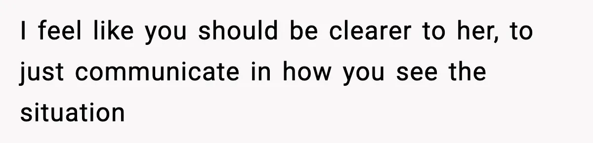 I feel like you should be clearer to her, to just communicate in how you see the situation