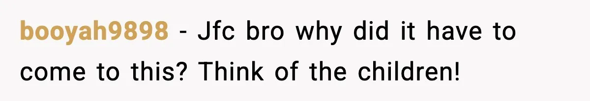 booyah9898 − Jfc bro why did it have to come to this? Think of the children!