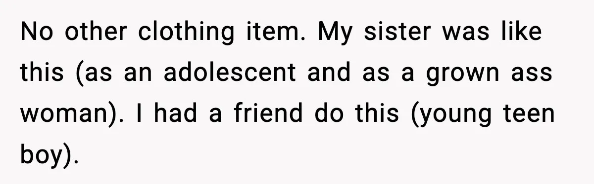 No other clothing item. My sister was like this (as an adolescent and as a grown ass woman). I had a friend do this (young teen boy).