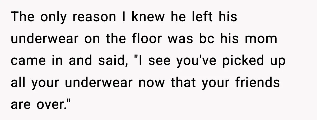 The only reason I knew he left his underwear on the floor was bc his mom came in and said, "I see you've picked up all your underwear now that...